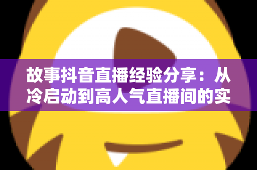 故事抖音直播经验分享:从冷启动到高人气直播间的实战心法与避坑指南 故事抖音直播经验分享:从冷启动到高人气直播间的实战心法与避坑指南