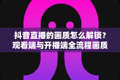 抖音直播的画质怎么解锁?观看端与开播端全流程画质提升实战攻略 抖音直播的画质怎么解锁?观看端与开播端全流程画质提升实战攻略