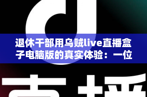 退休干部用乌贼live直播盒子电脑版的真实体验：一位六十五岁银发族从零学起的心得分享