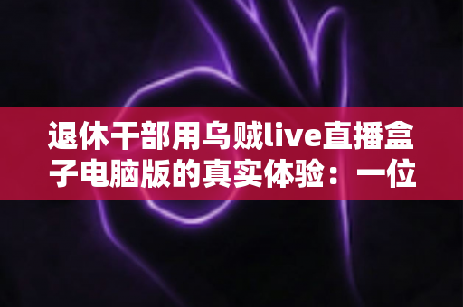 退休干部用乌贼live直播盒子电脑版的真实体验：一位六十五岁银发族从零学起的心得分享