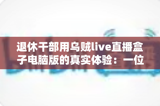 退休干部用乌贼live直播盒子电脑版的真实体验：一位六十五岁银发族从零学起的心得分享
