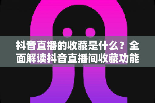 抖音直播的收藏是什么？全面解读抖音直播间收藏功能的作用与使用方法