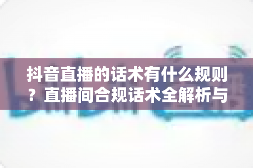 抖音直播的话术有什么规则?直播间合规话术全解析与实战指南 抖音直播的话术有什么规则?直播间合规话术全解析与实战指南
