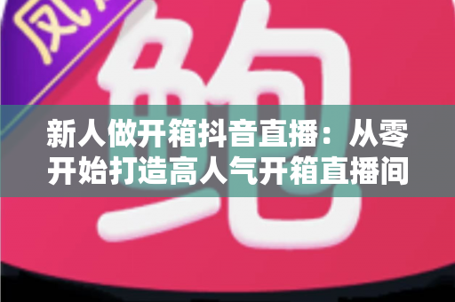 新人做开箱抖音直播：从零开始打造高人气开箱直播间的完整实战指南