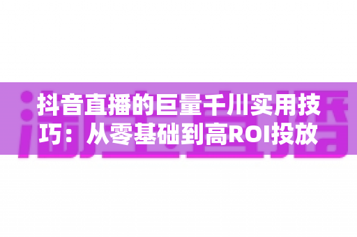 抖音直播的巨量千川实用技巧:从零基础到高ROI投放的完整实战指南 抖音直播的巨量千川实用技巧:从零基础到高ROI投放的完整实战指南