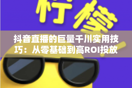抖音直播的巨量千川实用技巧:从零基础到高ROI投放的完整实战指南 抖音直播的巨量千川实用技巧:从零基础到高ROI投放的完整实战指南