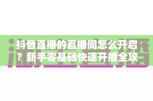 抖音直播的直播间怎么开启？新手零基础快速开播全攻略，轻松迈出直播第一步