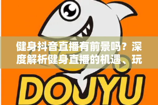 健身抖音直播有前景吗？深度解析健身直播的机遇、玩法与变现路径
