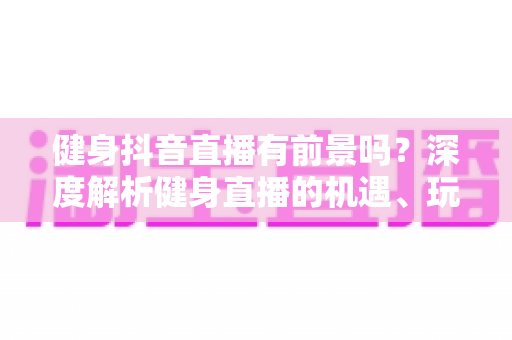 健身抖音直播有前景吗？深度解析健身直播的机遇、玩法与变现路径
