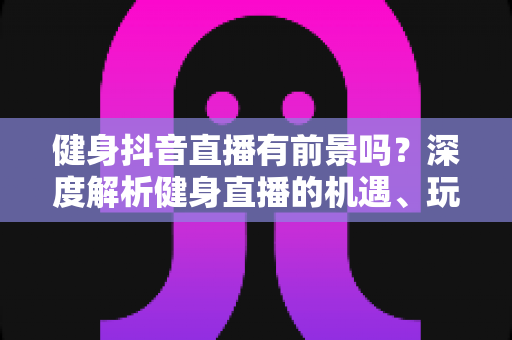健身抖音直播有前景吗？深度解析健身直播的机遇、玩法与变现路径
