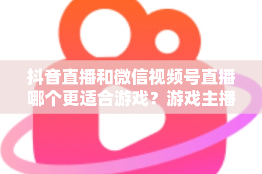 抖音直播和微信视频号直播哪个更适合游戏？游戏主播选平台的深度实战指南