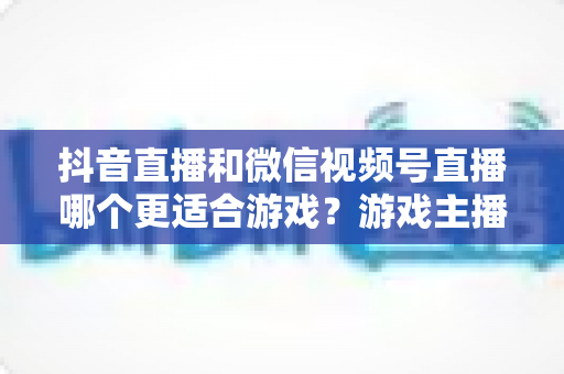 抖音直播和微信视频号直播哪个更适合游戏？游戏主播选平台的深度实战指南