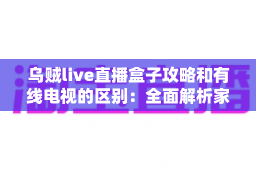 乌贼live直播盒子攻略和有线电视的区别：全面解析家庭观影新选择