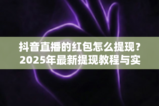 抖音直播的红包怎么提现?2025年最新提现教程与实用技巧全解析 抖音直播的红包怎么提现?2025年最新提现教程与实用技巧全解析