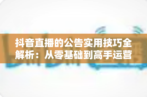 抖音直播的公告实用技巧全解析:从零基础到高手运营的完整指南,助你快速提升直播间人气与转化率 抖音直播的公告实用技巧全解析:从零基础到高手运营的完整指南,助你快速提升直播间人气与转化率