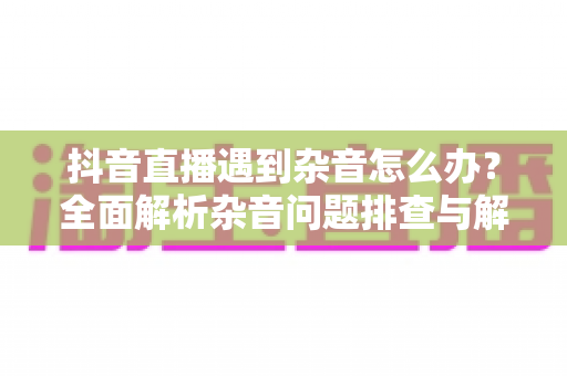 抖音直播遇到杂音怎么办？全面解析杂音问题排查与解决方案指南