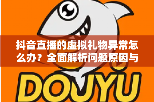 抖音直播的虚拟礼物异常怎么办？全面解析问题原因与高效解决方案指南