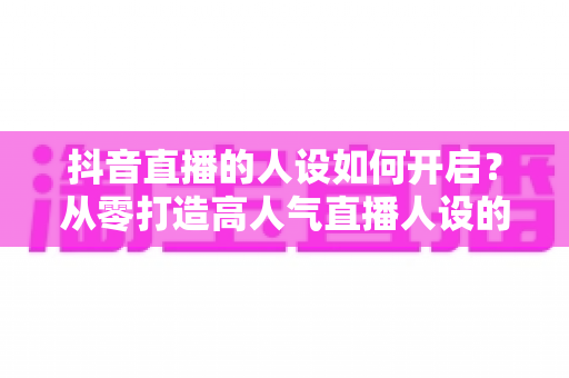 抖音直播的人设如何开启？从零打造高人气直播人设的完整实战指南