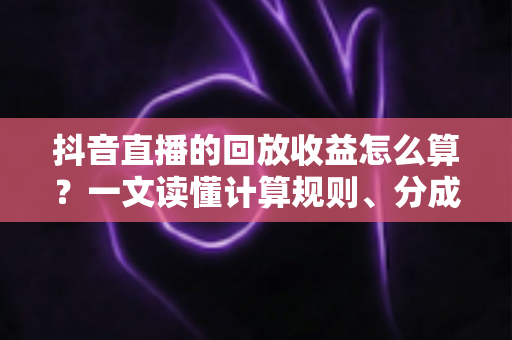抖音直播的回放收益怎么算？一文读懂计算规则、分成逻辑与变现技巧