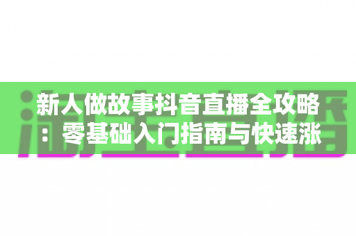 新人做故事抖音直播全攻略：零基础入门指南与快速涨粉变现实战技巧