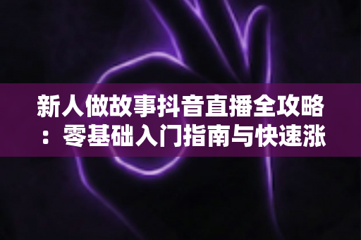 新人做故事抖音直播全攻略：零基础入门指南与快速涨粉变现实战技巧