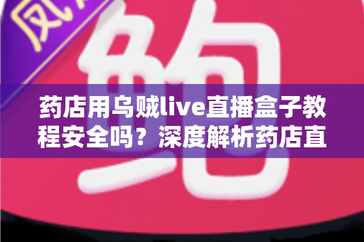 药店用乌贼live直播盒子教程安全吗？深度解析药店直播工具的安全风险与合规使用指南