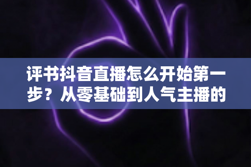 评书抖音直播怎么开始第一步?从零基础到人气主播的完整实操指南 评书抖音直播怎么开始第一步?从零基础到人气主播的完整实操指南