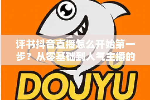 评书抖音直播怎么开始第一步?从零基础到人气主播的完整实操指南 评书抖音直播怎么开始第一步?从零基础到人气主播的完整实操指南