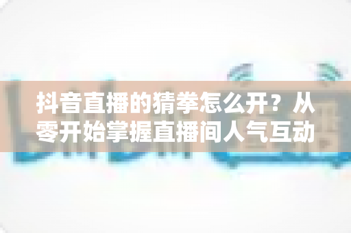 抖音直播的猜拳怎么开?从零开始掌握直播间人气互动玩法全攻略 抖音直播的猜拳怎么开?从零开始掌握直播间人气互动玩法全攻略