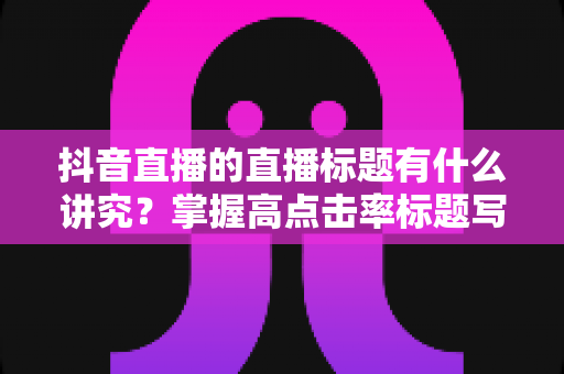 抖音直播的直播标题有什么讲究?掌握高点击率标题写法,让直播间流量倍增的实战指南 抖音直播的直播标题有什么讲究?掌握高点击率标题写法,让直播间流量倍增的实战指南