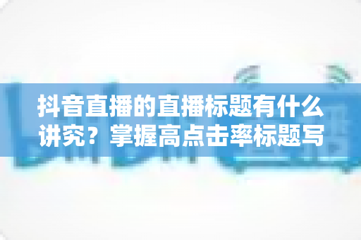 抖音直播的直播标题有什么讲究?掌握高点击率标题写法,让直播间流量倍增的实战指南 抖音直播的直播标题有什么讲究?掌握高点击率标题写法,让直播间流量倍增的实战指南
