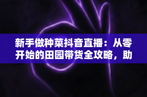 新手做种菜抖音直播:从零开始的田园带货全攻略,助你快速涨粉变现 新手做种菜抖音直播:从零开始的田园带货全攻略,助你快速涨粉变现