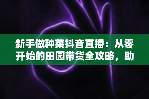新手做种菜抖音直播:从零开始的田园带货全攻略,助你快速涨粉变现 新手做种菜抖音直播:从零开始的田园带货全攻略,助你快速涨粉变现