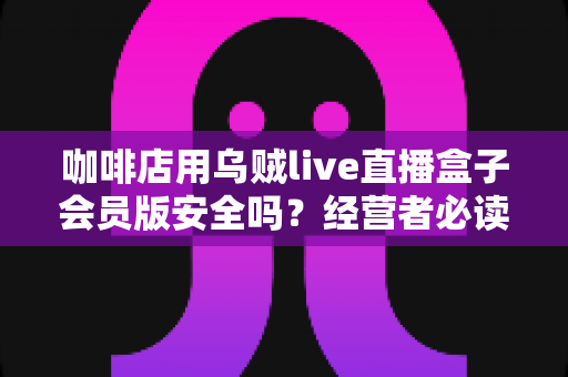 咖啡店用乌贼live直播盒子会员版安全吗?经营者必读的安全评估与实用指南 咖啡店用乌贼live直播盒子会员版安全吗?经营者必读的安全评估与实用指南