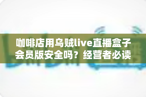 咖啡店用乌贼live直播盒子会员版安全吗？经营者必读的安全评估与实用指南