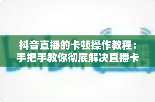 抖音直播的卡顿操作教程:手把手教你彻底解决直播卡顿,打造流畅高清直播体验 抖音直播的卡顿操作教程:手把手教你彻底解决直播卡顿,打造流畅高清直播体验