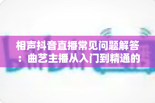 相声抖音直播常见问题解答:曲艺主播从入门到精通的实战指南 相声抖音直播常见问题解答:曲艺主播从入门到精通的实战指南
