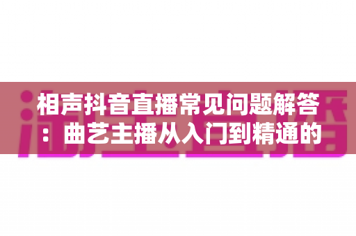 相声抖音直播常见问题解答:曲艺主播从入门到精通的实战指南 相声抖音直播常见问题解答:曲艺主播从入门到精通的实战指南