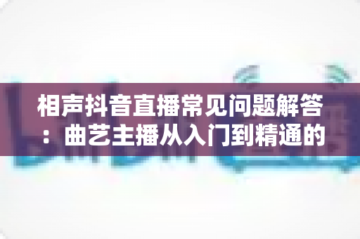 相声抖音直播常见问题解答：曲艺主播从入门到精通的实战指南