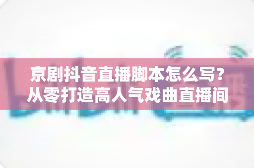 京剧抖音直播脚本怎么写？从零打造高人气戏曲直播间的完整实战指南