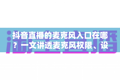 抖音直播的麦克风入口在哪？一文讲透麦克风权限、设置与开麦全流程