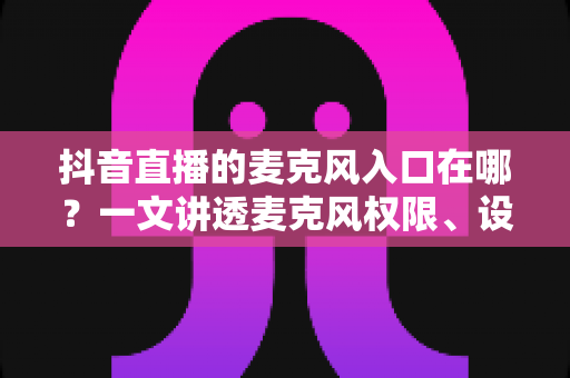 抖音直播的麦克风入口在哪？一文讲透麦克风权限、设置与开麦全流程