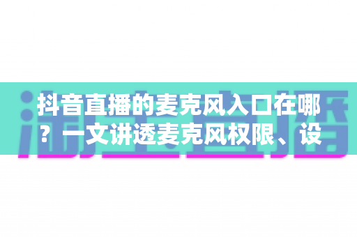 抖音直播的麦克风入口在哪？一文讲透麦克风权限、设置与开麦全流程