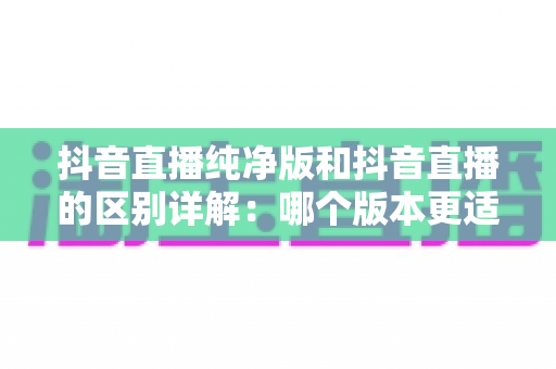 抖音直播纯净版和抖音直播的区别详解：哪个版本更适合你？