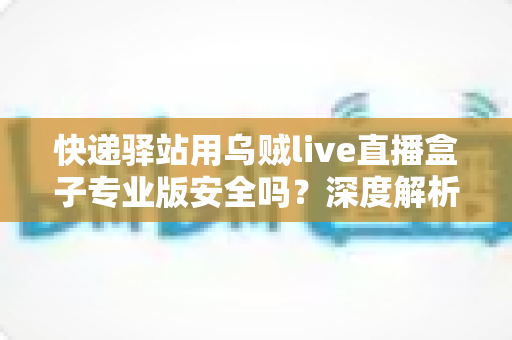 快递驿站用乌贼live直播盒子专业版安全吗？深度解析设备安全性与规范使用全指南