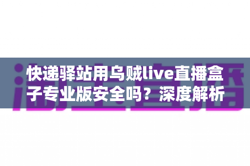快递驿站用乌贼live直播盒子专业版安全吗？深度解析设备安全性与规范使用全指南