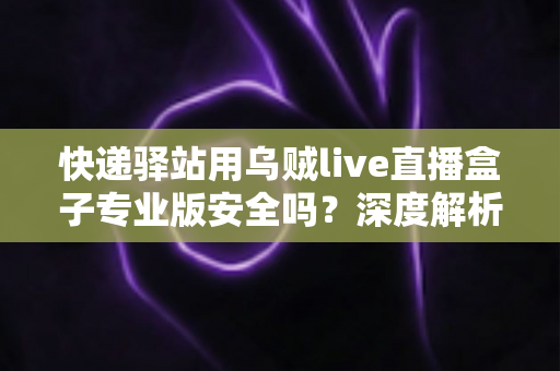 快递驿站用乌贼live直播盒子专业版安全吗？深度解析设备安全性与规范使用全指南