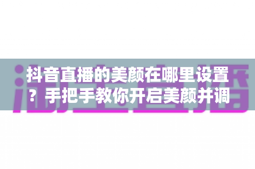抖音直播的美颜在哪里设置？手把手教你开启美颜并调出自然上镜效果