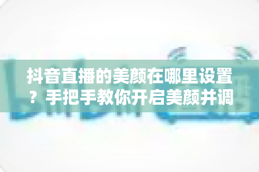 抖音直播的美颜在哪里设置？手把手教你开启美颜并调出自然上镜效果