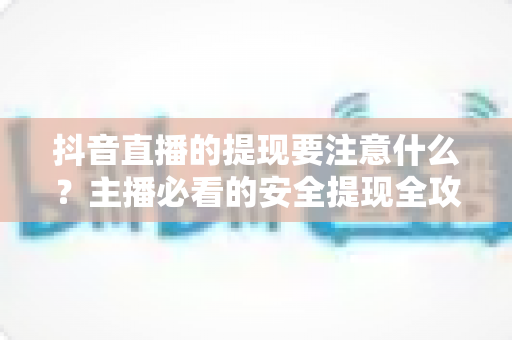 抖音直播的提现要注意什么?主播必看的安全提现全攻略与避坑指南 抖音直播的提现要注意什么?主播必看的安全提现全攻略与避坑指南